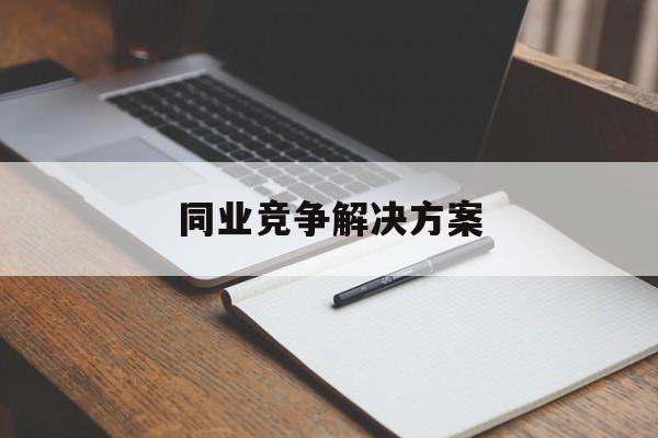 同业竞争解决方案(同业竞争解决方案怎么写)吉安市